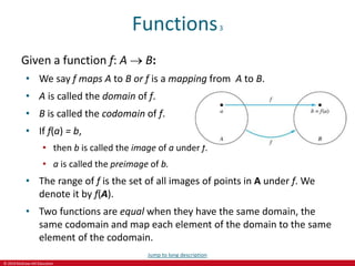 © 2019 McGraw-Hill Education
Functions3
Given a function f: A  B:
• We say f maps A to B or f is a mapping from A to B.
• A is called the domain of f.
• B is called the codomain of f.
• If f(a) = b,
• then b is called the image of a under f.
• a is called the preimage of b.
• The range of f is the set of all images of points in A under f. We
denote it by f(A).
• Two functions are equal when they have the same domain, the
same codomain and map each element of the domain to the same
element of the codomain.
Jump to long description
 