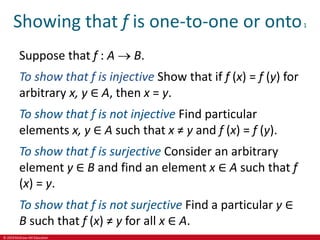 © 2019 McGraw-Hill Education
Showing that f is one-to-one or onto1
Suppose that f : A  B.
To show that f is injective Show that if f (x) = f (y) for
arbitrary x, y ∈ A, then x = y.
To show that f is not injective Find particular
elements x, y ∈ A such that x ≠ y and f (x) = f (y).
To show that f is surjective Consider an arbitrary
element y ∈ B and find an element x ∈ A such that f
(x) = y.
To show that f is not surjective Find a particular y ∈
B such that f (x) ≠ y for all x ∈ A.
 