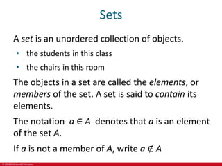 © 2019 McGraw-Hill Education
Sets
A set is an unordered collection of objects.
• the students in this class
• the chairs in this room
The objects in a set are called the elements, or
members of the set. A set is said to contain its
elements.
The notation a ∈ A denotes that a is an element
of the set A.
If a is not a member of A, write a ∉ A
 