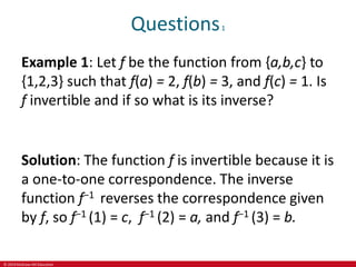 © 2019 McGraw-Hill Education
Questions1
Example 1: Let f be the function from {a,b,c} to
{1,2,3} such that f(a) = 2, f(b) = 3, and f(c) = 1. Is
f invertible and if so what is its inverse?
Solution: The function f is invertible because it is
a one-to-one correspondence. The inverse
function f−1 reverses the correspondence given
by f, so f−1 (1) = c, f−1 (2) = a, and f−1 (3) = b.
 