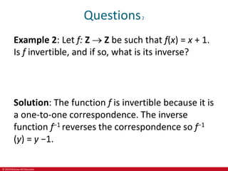 © 2019 McGraw-Hill Education
Questions2
Example 2: Let f: Z  Z be such that f(x) = x + 1.
Is f invertible, and if so, what is its inverse?
Solution: The function f is invertible because it is
a one-to-one correspondence. The inverse
function f−1 reverses the correspondence so f−1
(y) = y −1.
 
