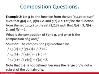 © 2019 McGraw-Hill Education
Composition Questions1
Example 2: Let g be the function from the set {a,b,c} to itself
such that g(a) = b, g(b) = c, and g(c) = a. Let f be the function
from the set {a,b,c} to the set {1,2,3} such that f(a) = 3, f(b) =
2, and f(c) = 1.
What is the composition of f and g, and what is the
composition of g and f.
Solution: The composition f∘g is defined by
   
   
   
   
   
   
2.
1.
3.
g
g
f g a f a f b
f g b f b f c
f g c f a
g c f
  
  
  
Note that g∘f is not defined, because the range of f is not a
subset of the domain of g.
 