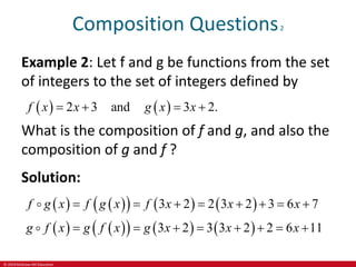 © 2019 McGraw-Hill Education
Composition Questions2
Example 2: Let f and g be functions from the set
of integers to the set of integers defined by
   
2 3 and 3 2.
f x x g x x
   
What is the composition of f and g, and also the
composition of g and f ?
Solution:
   
     
   
     
3 2 2 3 2 3 6 7
3 2 3 3 2 2 6 11
f g x f f x x x
g f x g g
g x
x
f x x x
       
       
 