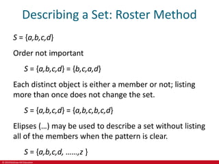 © 2019 McGraw-Hill Education
Describing a Set: Roster Method
S = {a,b,c,d}
Order not important
S = {a,b,c,d} = {b,c,a,d}
Each distinct object is either a member or not; listing
more than once does not change the set.
S = {a,b,c,d} = {a,b,c,b,c,d}
Elipses (…) may be used to describe a set without listing
all of the members when the pattern is clear.
S = {a,b,c,d, ……,z }
 