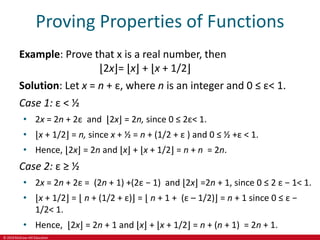 © 2019 McGraw-Hill Education
Proving Properties of Functions
Example: Prove that x is a real number, then
⌊2x⌋= ⌊x⌋ + ⌊x + 1/2⌋
Solution: Let x = n + ε, where n is an integer and 0 ≤ ε< 1.
Case 1: ε < ½
• 2x = 2n + 2ε and ⌊2x⌋ = 2n, since 0 ≤ 2ε< 1.
• ⌊x + 1/2⌋ = n, since x + ½ = n + (1/2 + ε ) and 0 ≤ ½ +ε < 1.
• Hence, ⌊2x⌋ = 2n and ⌊x⌋ + ⌊x + 1/2⌋ = n + n = 2n.
Case 2: ε ≥ ½
• 2x = 2n + 2ε = (2n + 1) +(2ε − 1) and ⌊2x⌋ =2n + 1, since 0 ≤ 2 ε − 1< 1.
• ⌊x + 1/2⌋ = ⌊ n + (1/2 + ε)⌋ = ⌊ n + 1 + (ε – 1/2)⌋ = n + 1 since 0 ≤ ε −
1/2< 1.
• Hence, ⌊2x⌋ = 2n + 1 and ⌊x⌋ + ⌊x + 1/2⌋ = n + (n + 1) = 2n + 1.
 