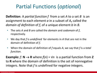 © 2019 McGraw-Hill Education
Partial Functions (optional)
Definition: A partial function f from a set A to a set B is an
assignment to each element a in a subset of A, called the
domain of definition of f, of a unique element b in B.
• The sets A and B are called the domain and codomain of f,
respectively.
• We day that f is undefined for elements in A that are not in the
domain of definition of f.
• When the domain of definition of f equals A, we say that f is a total
function.
Example: f: N  R where f(n) = √n is a partial function from Z
to R where the domain of definition is the set of nonnegative
integers. Note that f is undefined for negative integers.
 