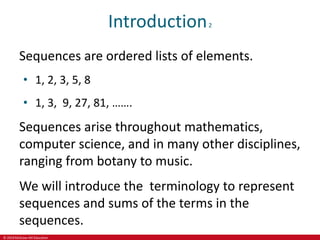© 2019 McGraw-Hill Education
Introduction2
Sequences are ordered lists of elements.
• 1, 2, 3, 5, 8
• 1, 3, 9, 27, 81, …….
Sequences arise throughout mathematics,
computer science, and in many other disciplines,
ranging from botany to music.
We will introduce the terminology to represent
sequences and sums of the terms in the
sequences.
 