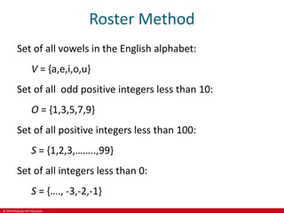 © 2019 McGraw-Hill Education
Roster Method
Set of all vowels in the English alphabet:
V = {a,e,i,o,u}
Set of all odd positive integers less than 10:
O = {1,3,5,7,9}
Set of all positive integers less than 100:
S = {1,2,3,……..,99}
Set of all integers less than 0:
S = {…., -3,-2,-1}
 