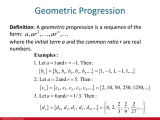 © 2019 McGraw-Hill Education
Geometric Progression
Definition: A geometric progression is a sequence of the
form: 2
, , , ,
n
a ar ar
 
where the initial term a and the common ratio r are real
numbers.
     
     
   
0 1 2 3 4
0 1 2 3 4
0 1 2 3 4
1. Let 1and 1. Then :
, , , , ,... 1, 1, 1, 1, 1,...
2. Let 2and 5. Then :
, , , , ,... 2, 10, 50, 250, 1250,...
3. Let 6and 1/ 3. Then :
2 2 2
, , , , ,... 6, 2, , , ,...
3 9 27
n
n
n
a r
b b b b b b
a r
c c c c c c
a r
d d d d d d
  
   
 
 
 
 
   

Examples :

 