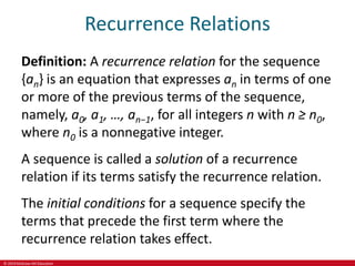 © 2019 McGraw-Hill Education
Recurrence Relations
Definition: A recurrence relation for the sequence
{an} is an equation that expresses an in terms of one
or more of the previous terms of the sequence,
namely, a0, a1, …, an−1, for all integers n with n ≥ n0,
where n0 is a nonnegative integer.
A sequence is called a solution of a recurrence
relation if its terms satisfy the recurrence relation.
The initial conditions for a sequence specify the
terms that precede the first term where the
recurrence relation takes effect.
 