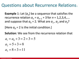 © 2019 McGraw-Hill Education
Questions about Recurrence Relations1
Example 1: Let {an} be a sequence that satisfies the
recurrence relation an = an−1 + 3 for n = 1,2,3,4,….
and suppose that a0 = 2. What are a1 , a2 and a3?
[Here a0 = 2 is the initial condition.]
Solution: We see from the recurrence relation that
1 0
2
3
3 2 3 5
5 3 8
8 3 11
a a
a
a
    
  
  
 