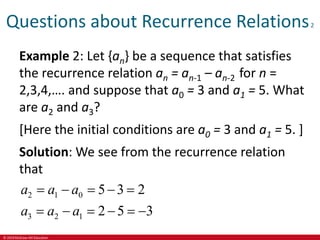 © 2019 McGraw-Hill Education
Questions about Recurrence Relations2
Example 2: Let {an} be a sequence that satisfies
the recurrence relation an = an-1 – an-2 for n =
2,3,4,…. and suppose that a0 = 3 and a1 = 5. What
are a2 and a3?
[Here the initial conditions are a0 = 3 and a1 = 5. ]
Solution: We see from the recurrence relation
that
2 1 0
3 2 1
5 3 2
2 5 3
a a a
a a a
    
     
 