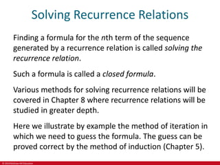 © 2019 McGraw-Hill Education
Solving Recurrence Relations
Finding a formula for the nth term of the sequence
generated by a recurrence relation is called solving the
recurrence relation.
Such a formula is called a closed formula.
Various methods for solving recurrence relations will be
covered in Chapter 8 where recurrence relations will be
studied in greater depth.
Here we illustrate by example the method of iteration in
which we need to guess the formula. The guess can be
proved correct by the method of induction (Chapter 5).
 