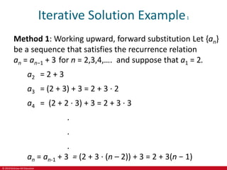 © 2019 McGraw-Hill Education
Iterative Solution Example1
Method 1: Working upward, forward substitution Let {an}
be a sequence that satisfies the recurrence relation
an = an−1 + 3 for n = 2,3,4,…. and suppose that a1 = 2.
a2 = 2 + 3
a3 = (2 + 3) + 3 = 2 + 3 ∙ 2
a4 = (2 + 2 ∙ 3) + 3 = 2 + 3 ∙ 3
.
.
.
an = an-1 + 3 = (2 + 3 ∙ (n – 2)) + 3 = 2 + 3(n − 1)
 