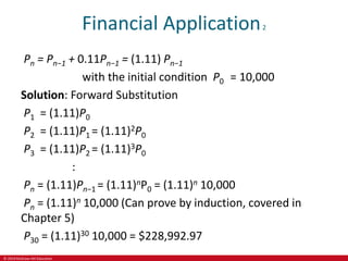 © 2019 McGraw-Hill Education
Financial Application2
Pn = Pn−1 + 0.11Pn−1 = (1.11) Pn−1
with the initial condition P0 = 10,000
Solution: Forward Substitution
P1 = (1.11)P0
P2 = (1.11)P1 = (1.11)2P0
P3 = (1.11)P2 = (1.11)3P0
:
Pn = (1.11)Pn−1 = (1.11)nP0 = (1.11)n 10,000
Pn = (1.11)n 10,000 (Can prove by induction, covered in
Chapter 5)
P30 = (1.11)30 10,000 = $228,992.97
 