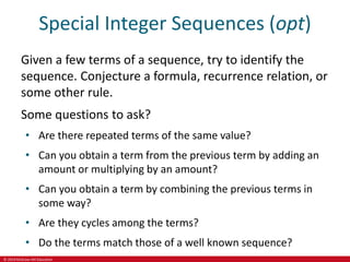 © 2019 McGraw-Hill Education
Special Integer Sequences (opt)
Given a few terms of a sequence, try to identify the
sequence. Conjecture a formula, recurrence relation, or
some other rule.
Some questions to ask?
• Are there repeated terms of the same value?
• Can you obtain a term from the previous term by adding an
amount or multiplying by an amount?
• Can you obtain a term by combining the previous terms in
some way?
• Are they cycles among the terms?
• Do the terms match those of a well known sequence?
 