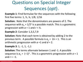 © 2019 McGraw-Hill Education
Questions on Special Integer
Sequences (opt)1
Example 1: Find formulae for the sequences with the following
first five terms: 1, ½, ¼, 1/8, 1/16
Solution: Note that the denominators are powers of 2. The
sequence with an = 1/2n is a possible match. This is a geometric
progression with a = 1 and r = ½.
Example 2: Consider 1,3,5,7,9
Solution: Note that each term is obtained by adding 2 to the
previous term. A possible formula is an = 2n + 1. This is an
arithmetic progression with a =1 and d = 2.
Example 3: 1, -1, 1, -1,1
Solution: The terms alternate between 1 and -1. A possible
sequence is an = (−1)n . This is a geometric progression with a = 1
and r = −1.
 