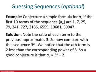 © 2019 McGraw-Hill Education
Guessing Sequences (optional)
Example: Conjecture a simple formula for an if the
first 10 terms of the sequence {an} are 1, 7, 25,
79, 241, 727, 2185, 6559, 19681, 59047.
Solution: Note the ratio of each term to the
previous approximates 3. So now compare with
the sequence 3n . We notice that the nth term is
2 less than the corresponding power of 3. So a
good conjecture is that an = 3n − 2.
 