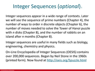 © 2019 McGraw-Hill Education
Integer Sequences (optional)1
Integer sequences appear in a wide range of contexts. Later
we will see the sequence of prime numbers (Chapter 4), the
number of ways to order n discrete objects (Chapter 6), the
number of moves needed to solve the Tower of Hanoi puzzle
with n disks (Chapter 8), and the number of rabbits on an
island after n months (Chapter 8).
Integer sequences are useful in many fields such as biology,
engineering, chemistry and physics.
On-Line Encyclopedia of Integer Sequences (OESIS) contains
over 200,000 sequences. Began by Neil Stone in the 1960s
(printed form). Now found at http://oeis.org/Spuzzle.html
 