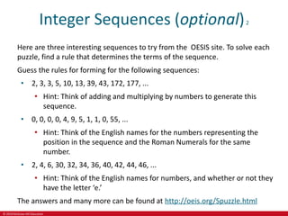 © 2019 McGraw-Hill Education
Integer Sequences (optional)2
Here are three interesting sequences to try from the OESIS site. To solve each
puzzle, find a rule that determines the terms of the sequence.
Guess the rules for forming for the following sequences:
• 2, 3, 3, 5, 10, 13, 39, 43, 172, 177, ...
• Hint: Think of adding and multiplying by numbers to generate this
sequence.
• 0, 0, 0, 0, 4, 9, 5, 1, 1, 0, 55, ...
• Hint: Think of the English names for the numbers representing the
position in the sequence and the Roman Numerals for the same
number.
• 2, 4, 6, 30, 32, 34, 36, 40, 42, 44, 46, ...
• Hint: Think of the English names for numbers, and whether or not they
have the letter ‘e.’
The answers and many more can be found at http://oeis.org/Spuzzle.html
 