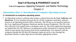 Dep’t of Nursing & PHARMACY Level III
Unit of Competence: Applying Computer and Mobile Technology
Chapter 2
Information Sheet 1: Introduction to Computer Operating System.
 Introduction to computers operating system
 An Operating system is software that creates a relation between the User, Software and
Hardware. It is an interface between the all. All the computers need basic software
known as an Operating System (OS) to function. The OS acts as an interface between
the User, Application Programs, Hardware and the System Peripherals. The OS is the
first software to be loaded when a computers starts up. The entire application programs
are loaded after the OS. Whenever an application needs information it requests the OS
which in turn queries the System clock on the motherboard. User interacts with the
computer through the OS then OS interprets inputs given by a user through the
Keyboard, Mouse or other input device and takes appropriate actions.
 