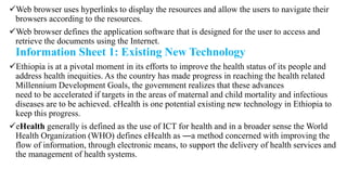 Web browser uses hyperlinks to display the resources and allow the users to navigate their
browsers according to the resources.
Web browser defines the application software that is designed for the user to access and
retrieve the documents using the Internet.
Information Sheet 1: Existing New Technology
Ethiopia is at a pivotal moment in its efforts to improve the health status of its people and
address health inequities. As the country has made progress in reaching the health related
Millennium Development Goals, the government realizes that these advances
need to be accelerated if targets in the areas of maternal and child mortality and infectious
diseases are to be achieved. eHealth is one potential existing new technology in Ethiopia to
keep this progress.
eHealth generally is defined as the use of ICT for health and in a broader sense the World
Health Organization (WHO) defines eHealth as ―a method concerned with improving the
flow of information, through electronic means, to support the delivery of health services and
the management of health systems.
 