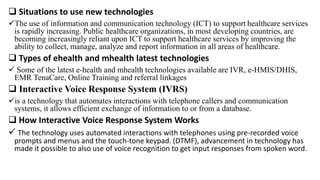 Situations to use new technologies
The use of information and communication technology (ICT) to support healthcare services
is rapidly increasing. Public healthcare organizations, in most developing countries, are
becoming increasingly reliant upon ICT to support healthcare services by improving the
ability to collect, manage, analyze and report information in all areas of healthcare.
 Types of ehealth and mhealth latest technologies
 Some of the latest e-health and mhealth technologies available are IVR, e-HMIS/DHIS,
EMR TenaCare, Online Training and referral linkages
 Interactive Voice Response System (IVRS)
is a technology that automates interactions with telephone callers and communication
systems, it allows efficient exchange of information to or from a database.
 How Interactive Voice Response System Works
 The technology uses automated interactions with telephones using pre-recorded voice
prompts and menus and the touch-tone keypad. (DTMF), advancement in technology has
made it possible to also use of voice recognition to get input responses from spoken word.
 