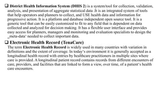  District Health Information System (DHIS 2) is a system/tool for collection, validation,
analysis, and presentation of aggregate statistical data .It is an integrated system of tools
that help operators and planners to collect, and USE health data and information for
progressive action. It is a platform and database independent open source tool. It is a
generic tool that can be easily customized to fit to any field that is dependent on data
collected and analyzed for decision making. It has a flexible user interface and provides
easy access for planners, managers and monitoring and evaluation specialists to design the
‗meta-data‘ needed to collect important data.
 Electronic Health Record (TenaCare)
The term Electronic Health Record is widely used in many countries with variation in
definitions and the extent of coverage. In today‘s environment it is generally accepted as a
longitudinal health record with entries by healthcare practitioners in multiple sites where
care is provided. A longitudinal patient record contains records from different encounters of
care, providers, and facilities that are linked to form a view, over time, of a patient‘s health
care encounters.
 