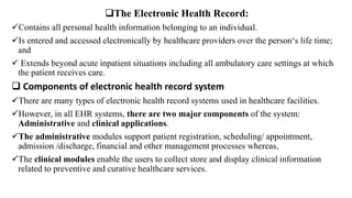 The Electronic Health Record:
Contains all personal health information belonging to an individual.
Is entered and accessed electronically by healthcare providers over the person‘s life time;
and
 Extends beyond acute inpatient situations including all ambulatory care settings at which
the patient receives care.
 Components of electronic health record system
There are many types of electronic health record systems used in healthcare facilities.
However, in all EHR systems, there are two major components of the system:
Administrative and clinical applications.
The administrative modules support patient registration, scheduling/ appointment,
admission /discharge, financial and other management processes whereas,
The clinical modules enable the users to collect store and display clinical information
related to preventive and curative healthcare services.
 