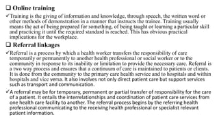  Online training
Training is the giving of information and knowledge, through speech, the written word or
other methods of demonstration in a manner that instructs the trainee. Training usually
means the act of being prepared for something, of being taught or learning a particular skill
and practicing it until the required standard is reached. This has obvious practical
implications for the workplace.
 Referral linkages
Referral is a process by which a health worker transfers the responsibility of care
temporarily or permanently to another health professional or social worker or to the
community in response to its inability or limitation to provide the necessary care. Referral is
a two way process and ensures that a continuum of care is maintained to patients or clients.
It is done from the community to the primary care health service and to hospitals and within
hospitals and vice versa. It also involves not only direct patient care but support services
such as transport and communication.
A referral may be for temporary, permanent or partial transfer of responsibility for the care
of a patient. It entails the interrelationships and coordination of patient care services from
one health care facility to another. The referral process begins by the referring health
professional communicating to the receiving health professional or specialist relevant
patient information.
 