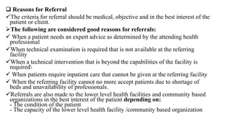 Reasons for Referral
The criteria for referral should be medical, objective and in the best interest of the
patient or client.
The following are considered good reasons for referrals:
 When a patient needs an expert advice as determined by the attending health
professional
When technical examination is required that is not available at the referring
facility
When a technical intervention that is beyond the capabilities of the facility is
required
 When patients require inpatient care that cannot be given at the referring facility
 When the referring facility cannot no more accept patients due to shortage of
beds and unavailability of professionals.
Referrals are also made to the lower level health facilities and community based
organizations in the best interest of the patient depending on:
- The condition of the patient
- The capacity of the lower level health facility /community based organization
 