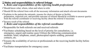  Roles and responsibilities in referral linkage
1. Roles and responsibilities of the referring health professional
Should know what, whom, when and where to refer
Should fill the referral form with all the necessary information and attach relevant documents
Explains to the patient the rationale, reasons for choice of doctor or facility,
preparation, expected cost, and possible outcome of referral Should be available to answer queries
from the referral coordinator or receiving facility about the referral if necessary
Secures result of the referral
2. Roles and responsibilities of the referral coordinator
Responsible for both referrals out and received referrals
Facilitates scheduling based on the level of priority for consultation, i.e.
emergency, urgent and routine cases Utilizes the following communication
methods: letter, telephone, email, photocopied reports sending, personal
contacts, etc.
Ensures the availability of service or professionals at the receiving health facility before
referral
Facilitates transportation for emergency cases
 