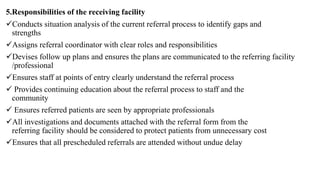 5.Responsibilities of the receiving facility
Conducts situation analysis of the current referral process to identify gaps and
strengths
Assigns referral coordinator with clear roles and responsibilities
Devises follow up plans and ensures the plans are communicated to the referring facility
/professional
Ensures staff at points of entry clearly understand the referral process
 Provides continuing education about the referral process to staff and the
community
 Ensures referred patients are seen by appropriate professionals
All investigations and documents attached with the referral form from the
referring facility should be considered to protect patients from unnecessary cost
Ensures that all prescheduled referrals are attended without undue delay
 