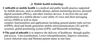  Mobile health technology
 mHealth or mobile health is a medical and public health practice supported
by mobile devices, such as mobile phones, patient monitoring devices, personal
digital assistants (PDAs), and other wireless devices. It involves the use and
capitalization on a mobile phone‘s core utility of voice and short messaging
service (SMS) as well as more
complex functionalities and applications including general packet radio service
(GPRS), third and fourth generation mobile telecommunications (3G and 4G
systems), global positioning system (GPS), and Bluetooth technology.
The goal of mhealth is to improve the delivery of healthcare through quality
and access, Care-coordination, Lower rehospitalizations, Improve outcomes,
Lower infection rates and Monitor patient status in real time.
 