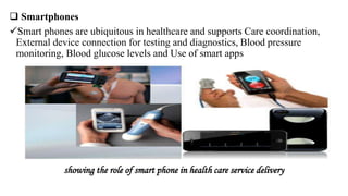  Smartphones
Smart phones are ubiquitous in healthcare and supports Care coordination,
External device connection for testing and diagnostics, Blood pressure
monitoring, Blood glucose levels and Use of smart apps
showing the role of smart phone in health care service delivery
 