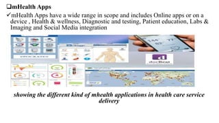 mHealth Apps
mHealth Apps have a wide range in scope and includes Online apps or on a
device , Health & wellness, Diagnostic and testing, Patient education, Labs &
Imaging and Social Media integration
showing the different kind of mhealth applications in health care service
delivery
 
