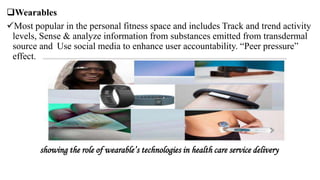 Wearables
Most popular in the personal fitness space and includes Track and trend activity
levels, Sense & analyze information from substances emitted from transdermal
source and Use social media to enhance user accountability. “Peer pressure”
effect.
showing the role of wearable’s technologies in health care service delivery
 