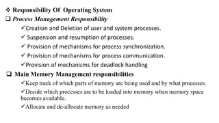 Responsibility Of Operating System
 Process Management Responsibility
Creation and Deletion of user and system processes.
 Suspension and resumption of processes.
 Provision of mechanisms for process synchronization.
 Provision of mechanisms for process communication.
Provision of mechanisms for deadlock handling
 Main Memory Management responsibilities
Keep track of which parts of memory are being used and by what processes.
Decide which processes are to be loaded into memory when memory space
becomes available.
Allocate and de-allocate memory as needed
 