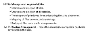 File Management responsibilities
Creation and deletion of files.
Creation and deletion of directories.
The support of primitives for manipulating files and directories.
Mapping of files onto secondary storage.
Backup of files onto stable storage media.
 I/O System Management – hides the peculiarities of specific hardware
devices from the user.
 