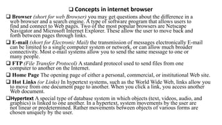  Concepts in internet browser
 Browser (short for web Browser) you may get questions about the difference in a
web browser and a search engine. A type of software program that allows users to
find and connect to Web pages. Two of the most popular browsers are Netscape
Navigator and Microsoft Internet Explorer. These allow the user to move back and
forth between pages through links.
 E-mail (short for Electronic Mail) the transmission of messages electronically E-mail
can be limited to a single computer system or network, or can allow much broader
connectivity. Most e-mail systems allow you to send the same message to one or
many people.
 FTP (File Transfer Protocol) A standard protocol used to send files from one
computer to another on the Internet.
 Home Page The opening page of either a personal, commercial, or institutional Web site.
 Hot Links (or Links) In hypertext systems, such as the World Wide Web, links allow you
to move from one document page to another. When you click a link, you access another
Web document.
Hypertext A special type of database system in which objects (text, videos, audio, and
graphics) is linked to one another. In a hypertext, system movements by the user are
not linear or predetermined. Rather movements between objects of various forms are
chosen uniquely by the user.
 