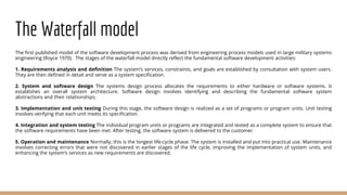 The Waterfall model
The first published model of the software development process was derived from engineering process models used in large military systems
engineering (Royce 1970). The stages of the waterfall model directly reflect the fundamental software development activities:
1. Requirements analysis and definition The system’s services, constraints, and goals are established by consultation with system users.
They are then defined in detail and serve as a system specification.
2. System and software design The systems design process allocates the requirements to either hardware or software systems. It
establishes an overall system architecture. Software design involves identifying and describing the fundamental software system
abstractions and their relationships.
3. Implementation and unit testing During this stage, the software design is realized as a set of programs or program units. Unit testing
involves verifying that each unit meets its specification.
4. Integration and system testing The individual program units or programs are integrated and tested as a complete system to ensure that
the software requirements have been met. After testing, the software system is delivered to the customer.
5. Operation and maintenance Normally, this is the longest life-cycle phase. The system is installed and put into practical use. Maintenance
involves correcting errors that were not discovered in earlier stages of the life cycle, improving the implementation of system units, and
enhancing the system’s services as new requirements are discovered.
 
