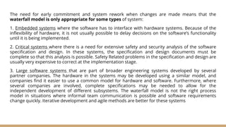 The need for early commitment and system rework when changes are made means that the
waterfall model is only appropriate for some types of system:
1. Embedded systems where the software has to interface with hardware systems. Because of the
inflexibility of hardware, it is not usually possible to delay decisions on the software’s functionality
until it is being implemented.
2. Critical systems where there is a need for extensive safety and security analysis of the software
specification and design. In these systems, the specification and design documents must be
complete so that this analysis is possible. Safety Related problems in the specification and design are
usually very expensive to correct at the implementation stage.
3. Large software systems that are part of broader engineering systems developed by several
partner companies. The hardware in the systems may be developed using a similar model, and
companies find it easier to use a common model for hardware and software. Furthermore, where
several companies are involved, complete specifications may be needed to allow for the
independent development of different subsystems. The waterfall model is not the right process
model in situations where informal team communication is possible and software requirements
change quickly. Iterative development and agile methods are better for these systems
 
