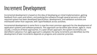 Increment Development
Incremental development is based on the idea of developing an initial implementation, getting
feedback from users and others, and evolving the software through several versions until the
required system has been developed.Specification, development, and validation activities are
interleaved rather than separate, with rapid feedback across activities.
Incremental development in some form is now the most common approach for the development of
application systems and software products. This approach can be either plan-driven, agile or, more
usually, a mixture of these approaches. In a plan-driven approach, the system increments are
identified in advance; if an agile approach is adopted, the early increments are identified, but the
development of later increments depends on progress and customer priorities
 