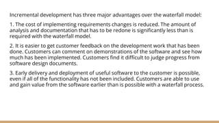 Incremental development has three major advantages over the waterfall model:
1. The cost of implementing requirements changes is reduced. The amount of
analysis and documentation that has to be redone is significantly less than is
required with the waterfall model.
2. It is easier to get customer feedback on the development work that has been
done. Customers can comment on demonstrations of the software and see how
much has been implemented. Customers find it difficult to judge progress from
software design documents.
3. Early delivery and deployment of useful software to the customer is possible,
even if all of the functionality has not been included. Customers are able to use
and gain value from the software earlier than is possible with a waterfall process.
 