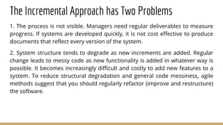 The Incremental Approach has Two Problems
1. The process is not visible. Managers need regular deliverables to measure
progress. If systems are developed quickly, it is not cost effective to produce
documents that reflect every version of the system.
2. System structure tends to degrade as new increments are added. Regular
change leads to messy code as new functionality is added in whatever way is
possible. It becomes increasingly difficult and costly to add new features to a
system. To reduce structural degradation and general code messiness, agile
methods suggest that you should regularly refactor (improve and restructure)
the software.
 