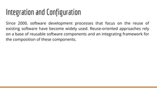 Integration and Configuration
Since 2000, software development processes that focus on the reuse of
existing software have become widely used. Reuse-oriented approaches rely
on a base of reusable software components and an integrating framework for
the composition of these components.
 