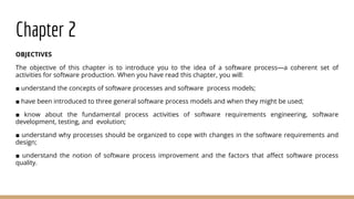 Chapter 2
OBJECTIVES
The objective of this chapter is to introduce you to the idea of a software process—a coherent set of
activities for software production. When you have read this chapter, you will:
■ understand the concepts of software processes and software process models;
■ have been introduced to three general software process models and when they might be used;
■ know about the fundamental process activities of software requirements engineering, software
development, testing, and evolution;
■ understand why processes should be organized to cope with changes in the software requirements and
design;
■ understand the notion of software process improvement and the factors that affect software process
quality.
 
