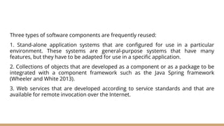 Three types of software components are frequently reused:
1. Stand-alone application systems that are configured for use in a particular
environment. These systems are general-purpose systems that have many
features, but they have to be adapted for use in a specific application.
2. Collections of objects that are developed as a component or as a package to be
integrated with a component framework such as the Java Spring framework
(Wheeler and White 2013).
3. Web services that are developed according to service standards and that are
available for remote invocation over the Internet.
 
