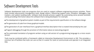 Software Development Tools
Software development tools are programs that are used to support software engineering process activities. These
tools include requirements management tools, design editors, refactoring support tools, compilers, debuggers, bug
trackers, and system building tools. Software tools provide process support by automating some process activities
and by providing information about the software that is being developed. For example:
■ The development of graphical system models as part of the requirements specification or the software design
■ The generation of code from these graphical models
■ The generation of user interfaces from a graphical interface description that is created interactively by the user
■ Program debugging through the provision of information about an executing program
■ The automated translation of programs written using an old version of a programming language to a more recent
version
Tools may be combined within a framework called an Interactive Development Environment or IDE. This provides a
common set of facilities that tools can use so that it is easier for tools to communicate and operate in an integrated
way.
 