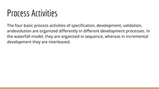 Process Activities
The four basic process activities of specification, development, validation,
andevolution are organized differently in different development processes. In
the waterfall model, they are organized in sequence, whereas in incremental
development they are interleaved.
 